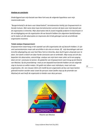 Essay studiereis New York City 2011
24
Analyse en conclusies
Onderliggend aan mijn bezoek aan New York was de volgende hypothese voor mijn
masteronderzoek:
“Burgerinitiatief is de basis voor lokaal beleid”; kernelementen hierbij zijn Empowerment en
Sociale inclusie. Met name deze twee kernelementen vormen de basis voor mijn bezoek aan
de organisaties in Amerika. Mijn observaties heb ik zoveel mogelijk proberen te beschrijven in
de verslaglegging van de organisaties die we bezocht hebben Een algemeen beeld/analyse
zal ik maken uit alle observaties en impressies die ik heb gekregen van de verschillende
organisaties tezamen.
Totale analyse Empowerment:
Empowerment staat hoog in het vaandel van alle organisaties die wij bezocht hebben. Er zijn
veel overeenkomsten maar ook verschillen in de visie en missie. Of mijn bevindingen ook een
terechte afspiegeling zijn voor heel New York en Amerika, daar durf ik geen uitspraak over te
doen. Een week is tekort om daar harde conclusies aan te verbinden. Mijn essay zal zich dus
beperken tot observaties, voorzichtige analyse van mijn kant maar zeker zal ik een poging
doen om tot conclusies te komen. De gedachte van Empowerment voert terug op de theorie
van Maslow. Op de piramidetrap moet je een bepaald level bereikt hebben om de volgende
stap te kunnen en willen maken. Dit geldt niet alleen voor individuen, maar ook voor
organisaties. Als een nieuwe cliënt zich meldt bij een organisatie zal dus van twee kanten
geleveld moeten worden waar zowel de persoon staat (welke stap op de piramide van
Maslow) als wat heeft de organisatie te bieden voor deze persoon.
Theorie van Maslow
 