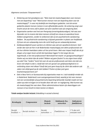 Essay studiereis New York City 2011
25
Algemene conclusies “Empowerment”:
 Omkering van het paradigma van: “Wat moet de maatschappij doen voor mensen
met een beperking” naar “Wat kunnen mensen met een beperking doen voor de
maatschappij?”. Is voor mij duidelijk een krachtigere gedachte. Juist de eerste
gedachte plaatst mensen meteen in een afhankelijke positie. De omkering zorgt voor
kracht vanuit de mens zelf in plaats van af te wachten wat zijn omgeving doet.
 Organisaties werken veel met een Peergroep (ervaringsdeskundigen). Het was zeer
bijzonder om te ervaren dat deze mensen zichzelf een nieuw en waardevol leven
hebben aangemeten, zonder te ontkennen dat zij een psychiatrische aandoening
hebben. De psychiatrische aandoening is bijzaak geworden in plaats van hoofdzaak.
Zij leven als een volwaardig mens die recht heeft op een volwaardig bestaan.
 Gelijkwaardigheid tussen werkers en cliënten was ook een opvallend element. Veel
eerder dan wat we hier in de Nederlandse maatschappij zien delen professionals net
als hun cliënten kwetsbare zaken uit hun privé-leven. Wat voor impact heeft dat als je
dingen uit je eigen leven vertelt die kwetsbaar liggen? Is het angst die ons
tegenhoudt, is het niet professioneel? Beïnvloedt het macht- en gezagsverhoudingen?
Voelen wij ons beter dan de ander? Maken wij geen fouten? Is ons eigen leven altijd
op orde? Hoe “anders” komt het over als wij als professionals ook laten zien dat ons
leven niet altijd in orde is. Geeft dat niet een gevoel van gelijkwaardigheid en in
verbinding staan met elkaar? Geeft dat juist geen hoop bij de cliënt dat anderen ook
zaken niet altijd goed op de rails hebben? Putten zij daar juist geen
kracht/empowerment uit?
 Ook in New York is er bureaucratie bij organisaties maar m.i. toch duidelijk minder als
in Nederland. Nederland is een overgeorganiseerd land, waarbij je het voor mensen
met een verstandelijke of psychiatrische beperking behoorlijk moeilijk maakt om hun
zaken op orde te krijgen en te houden door alle wet- en regelgeving. Wat kunnen wij
als maatschappij hier aan doen.?Deze administratieve lasten zijn dwarsliggers om
mensen in hun kracht te laten komen en blijven.
Totale analyse Sociale inclusie (inbedding in sociaal schema):
Kernbegrip Componenten
Domein
inclusie
Subdomein Soc.
netwerken
Indicatoren
familieleven
Sociale
kwaliteit →
Sociale inclusie →
Sociale
netwerken →
Familieleven →
1 % dat zich
eenzaam voelt
 