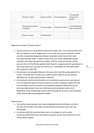Essay studiereis New York City 2011
26
Sociale cohesie Burgerrechten Vriendschappen
2 Frequentie
contact met
familie
Sociaaleconomische
veiligheid
Voorzieningen Contact met buren
3 Niet-financiële
hulp van familie
Empowerment Arbeidsmarkt
Algemene conclusies “Sociale Inclusie”:
 Sociale inclusie in een dorp (Withinsville) werkt anders dan in een wijk van New York.
Over het algemeen kun je zeggen dat er in een dorp nog steeds een grotere sociale
controle en gemeenschapsgevoel bestaat, waardoor sociale inclusie een meer
natuurlijk karakter heeft. In wijken in New York zul je eerder afhankelijk zijn wat
instanties met elkaar georganiseerd krijgen. Ook hier staat aan de basis wel één
persoon die zich 30 of 40 jaar geleden heeft ingezet en gepassioneerd is geworden om
deze organisatie op te bouwen tot wat het nu is. Uiteindelijk zijn alle organisaties
klein begonnen (zelfs YAI).
 Fundraising is een gangbaar begrip in USA waar deze instanties graag gebruik van
maken. Het heeft alles te maken met sociale inclusie. Iedereen wil zijn steentje
bijdragen ook de beter gesitueerden in Amerika.
 Jaren geleden heeft Amerika besloten om de beschutte woonvormen voor mensen
met een beperking (grote instituten) rigoureus te laten verdwijnen. Reden hiervoor
was tweeledig: vanuit de sociale inclusie-gedachte (iedereen heeft recht op een
menswaardig bestaan) maar ook omdat deze grote gebouwen anders als in
Nederland, slecht onderhouden waren, met als gevolg dat mensen in deze instituten
onder erbarmelijke omstandigheden leefden.
Slotconclusies:
 Toenemende bezuinigingen voor maatschappelijk/welzijnsinstellingen zijn ook in
Amerika aan de orde van de dag. Een goed beleid op fondswerving is dan nog
belangrijker.
 In Amerika durft men succesverhalen meer uit te dragen en uit te nutten.
Zonder bescheidenheid maar ook zonder arrogantie wordt trots verteld wat zij met
elkaar bereikt hebben.
 
