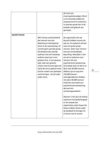 Essay studiereis New York City 2011
28
De inzet van
ervaringsdeskundigen (Peer)
is een krachtig middel om
empowerment te realiseren.
In amerika wordt hier in de
praktijk veel gebruik van
gemaakt.
Sociale inclusie
Met inclusie wordt bedoeld
dat mensen met een
beperking er helemaal bij
horen in de samenleving. Ze
vormen geen speciale groep.
Dit betekent dus ook dat
iedereen met een handicap
welkom moet zijn in een
gewoon huis, in een gewone
wijk, naar een gewone
school moet kunnen gaan als
hij/zij dit wil en gebruik moet
kunnen maken van openbare
voorzieningen, net als ieder
ander mens.
De organisaties die wij
bezocht hebben streven dit
ook na. Ze realiseren dit ook
voor een grote groep
mensen. Zeker voor mensen
met een verstandelijke
beperking. Moeilijker is het
om dit te realiseren voor
mensen met een
psychiatrische aandoening.
De praktijk wijst uit dat er in
New York 40.000 mensen
dakloos zijn en nog eens
130.000 mensen
woningproblemen hebben.
Van deze 40.000 mensen
heeft het merendeel een
psychiatrische aandoening
dan wel een
verslavingsprobleem.
Daarom is het zeer de moeite
waard om het gedachtegoed
en de aanpak van
organisaties zoals Howie the
Harp en Baltic Street onder
de aandacht te brengen en
er kennis van te nemen.
‘
 