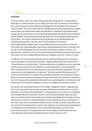 Essay studiereis New York City 2011
3
1. Thema
Aanleiding
Al 30 jaar woon ik nabij een sociale achterstandswijk in de gemeente ’s-Hertogenbosch
(Wijk Oost). In 1978 verhuisden wij van Tilburg naar deze wijk. Om mensen te leren kennen
ben ik naast mijn werk in het ziekenhuis actief begonnen als vrijwilliger in de wijk waar ik
kwam te wonen. Dit was een wijk waar het vrijwilligerswerk levendig aanwezig was. Ik begon
met het geven van Nederlandse taalles aan allochtonen, vrijwilliger bij de buitenschoolse
opvang, tot aan het opzetten van een rouwverwerkingsgroep aan bewoners die een dierbare
verloren hadden. Deze initiatieven werden geïnitieerd vanuit het Wijkgezondheidscentrum
Samen Beter; een centrum dat werkte vanuit de filosofie van de Basisbeweging. (De
Basisbeweging ontstond in de jaren ‘60 en ’70. Een deel van hen heeft zijn
ontstaansgeschiedenis liggen binnen een kerkelijke gemeente of parochie om het aan de
orde stellen van maatschappelijke vragen binnen de geloofsgemeenschap te stimuleren. Bij
de leden van de basisgroepen was de inzet voor een ‘geloof met handen en voeten, ook
doordeweeks’, evenals de inzet voor de oecumenische samenwerking op lokaal niveau, groot.
Men stelde zich vrij en onafhankelijk op tegenover kerkelijke structuren, rituelen en regels).
In 1986 ben ik als professional aangenomen op dit zelfde gezondheidscentrum. De band
tussen vrijwilligers en professionals was groot. Tegenwoordig spreekt men eerder over de
“Presentietheorie van Andries Baart”. De presentietheorie is voortgekomen uit een jarenlang
onderzoek naar het werk van buurtpastores in achterstandswijken. Deze buurtpastores
deden namelijk niet wat er in allerlei boekjes van diverse sociaal werk opleidingen stond. De
vraag was wat ze dan wel deden. De vraag was: “Wat doen goede dienst/zorgverleners?”
Vanuit tal van interviews en verslagen van gesprekken/ervaringen van deze pastores kwam
Baart tot zijn presentietheorie. Buurtpastores gaan heel anders te werk (fietsen, wandelen en
eten met mensen) dan bijvoorbeeld professionals van maatschappelijk- en welzijnswerk. Zijn
theorie gaat over “aansluiten, bijblijven, trouw zijn en omgaan met kwetsbare mensen”.
Hier ligt dus mijn persoonlijke basis voor het huidige “Wijkgericht werken”. Afgelopen jaar
ben ik voor mijn gevoel weer terug bij mijn roots. Werkzaam als Kwartiermaker in de wijk
Hambaken, een andere achterstandswijk in ’s-Hertogenbosch. Hier ervaar en zie ik dagelijks
weer dezelfde dilemma’s waar deze mensen in een de achterstandswijk tegen aan lopen.
Alleen nog extremer dan 25 jaar geleden zie ik maatschappelijk/welzijnsinstellingen die hun
best doen voor mensen in achterstandswijken maar de aansluiting missen met bewoners in
deze wijk. Er zijn teveel verschillende instanties actief in de wijk, zij werken langs elkaar heen
tot soms wel 10-15 professionals in 1 gezin. Hoe realiseren we sociale inclusie, empowerment
en ontkokering van dienstverleners in een sociale achterstandswijk anno 2011? Hoe
verminderen we de wet- en regelgeving? Hoe vereenvoudigen we de bureaucratie waar
zowel de burger als de professional door de bomen het bos niet meer zien?
 