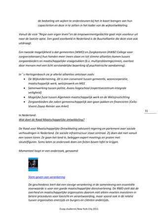 Essay studiereis New York City 2011
31
de bedoeling om wijken te ondersteunen bij het in kaart brengen van hun
capaciteiten en deze in te zetten in het kader van de wijkontwikkeling.
Vanuit de visie “Regie over eigen leven”en de empowermentgedachte gaat mijn voorkeur uit
naar de laatste optie. Een goed voorbeeld in Nederland is de Buurtalliantie die deze visie ook
uitdraagt.
Een tweede mogelijkheid is dat gemeenten (WMO) en Zorgkantoren (AWBZ College voor
zorgverzekeraars) hun handen meer ineen slaan en tot slimme allianties komen tussen
zorgaanbieders en maatschappelijke vraagstukken (b.v. multiprobleemgezinnen, overlast
door mensen met een licht verstandelijke beperking of psychiatrische aandoening).
In ’ s-Hertogenbosch zie je allerlei allianties ontstaan zoals:
 De Wijkonderneming, dit is een convenant tussen gemeente, wooncorperatie,
maatschappelijk werk, welzijnswerk en MEE
 Samenwerking tussen politie, Avans hogeschool (expertisecentrum integrale
veiligheid)
 Mogelijke fusie tussen Algemeen maatschappelijk werk en de Welzijnsstichting
 Zorgaanbieders die zaken gemeenschappelijk aan gaan pakken en financieren (Cello-
Vivent-Zayaz-Reinier van Arkel)
In Nederland:
Wat doet de Raad Maatschappelijke ontwikkeling?
De Raad voor Maatschappelijke Ontwikkeling adviseert regering en parlement over sociale
verhoudingen in Nederland. De sociale infrastructuur staat centraal. Zij doen dat niet vanuit
een ivoren toren. Ze gaan het land in, beleggen expert meetings en praten met
sleutelfiguren. Soms laten ze onderzoek doen om feiten boven tafel te krijgen.
Momenteel loopt er een onderzoek, genaamd:
Stem geven aan verankering
De geschiedenis leert dat een stevige verankering in de samenleving een essentiële
voorwaarde is voor een goede maatschappelijke dienstverlening. De RMO stelt dat de
overheid en maatschappelijke organisaties daarom niet alleen moeten investeren in
betere procedures voor toezicht en verantwoording, maar vooral ook in de relatie
tussen organisaties enerzijds en burgers en cliënten anderzijds.
 