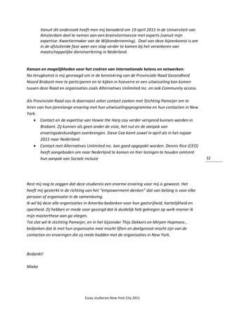 Essay studiereis New York City 2011
32
Vanuit dit onderzoek heeft men mij benaderd om 19 april 2011 in de Universiteit van
Amsterdam deel te nemen aan een brainstormsessie met experts (vanuit mijn
expertise: Kwartiermaker van de Wijkonderneming). Doel van deze bijeenkomst is om
in de afsluitende fase weer een stap verder te komen bij het verankeren van
maatschappelijke dienstverlening in Nederland.
Kansen en mogelijkheden voor het creëren van internationale ketens en netwerken:
Na terugkomst is mij gevraagd om in de kenniskring van de Provinciale Raad Gezondheid
Noord Brabant mee te participeren en te kijken in hoeverre er een uitwisseling kan komen
tussen deze Raad en organisaties zoals Alternatives Unlimited inc. en ook Community access.
Als Provinciale Raad zou ik daarnaast zeker contact zoeken met Stichting Pameijer om te
leren van hun jarenlange ervaring met hun uitwisselingsprogramma en hun contacten in New
York.
 Contact en de expertise van Howie the Harp zou verder verspreid kunnen worden in
Brabant. Zij kunnen als geen ander de visie, het nut en de aanpak van
ervaringsdeskundigen overbrengen. Steve Coe komt zowel in april als in het najaar
2011 naar Nederland.
 Contact met Alternatives Unlimited inc. kan goed opgepakt worden. Dennis Rice (CEO)
heeft aangeboden om naar Nederland te komen en hier lezingen te houden omtrent
hun aanpak van Sociale inclusie
Rest mij nog te zeggen dat deze studiereis een enorme ervaring voor mij is geweest. Het
heeft mij gesterkt in de richting van het “empowerment-denken” dat van belang is voor elke
persoon of organisatie in de samenleving.
Ik wil bij deze alle organisaties in Amerika bedanken voor hun gastvrijheid, hartelijkheid en
openheid. Zij hebben er mede voor gezorgd dat ik duidelijk heb gekregen op welk manier ik
mijn masterthese aan ga vliegen.
Tot slot wil ik stichting Pameijer, en in het bijzonder Thijs Dekkers en Mirjam Hopmans ,
bedanken dat ik met hun organisatie mee mocht liften en deelgenoot mocht zijn van de
contacten en ervaringen die zij reeds hadden met de organisaties in New York.
Bedankt!
Mieke
 