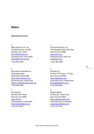 Essay studiereis New York City 2011
33
Bijlage 1
Organizations to visit:
1 2
Baltic Street A.E.H., Inc. Community Access, Inc.
250 Baltic Street, 1st floor 2 Washington Street, 9th Floor
Brooklyn, NY, 11201 New York, NY 10004
www.balticstreet.org www.cairn.org
Contactpersoon: Steve Duke Contactpersoon: Steve Coe
sduke@balticstreet.org scoe@cairn.org
T 718-855-5929 T 212-780-1400
3 4
Alternatives Unlimited Inc. Job Path Inc.
50 Douglas Road, 22 West 38th
Street, 11th
floor
Withinsville, MA 01588 New York, NY 10018
www.alternativesnet.org www.jobpathnyc.org
Contactpersoon: Dennis Rice Contactpersoon: Fredda Rosen
Dennis.rice@alternativesnet.org frosen@jobpathnyc.org
T 508-266-6509 T 212-944-0564
5 6
YAI network CapacityWorks
460 West 34th
Street 25 West 81st
Street 16-B
New York, NY 10001 New York, NY 10024
www.Yai.org www.capacityworks.com
Contactpersoon: Josh Rubin Contactpersoon: B. Mounth
Emily.lombardi@yai.org capacityworks@aol.com
T 212-273-6191 T 212-362-9492
 