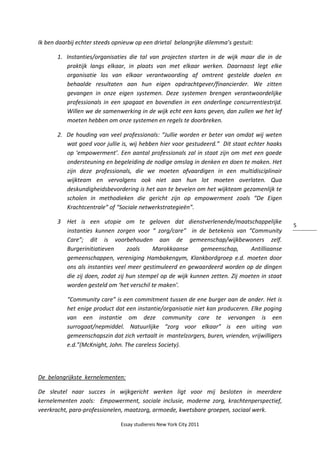 Essay studiereis New York City 2011
5
Ik ben daarbij echter steeds opnieuw op een drietal belangrijke dilemma’s gestuit:
1. Instanties/organisaties die tal van projecten starten in de wijk maar die in de
praktijk langs elkaar, in plaats van met elkaar werken. Daarnaast legt elke
organisatie los van elkaar verantwoording af omtrent gestelde doelen en
behaalde resultaten aan hun eigen opdrachtgever/financierder. We zitten
gevangen in onze eigen systemen. Deze systemen brengen verantwoordelijke
professionals in een spagaat en bovendien in een onderlinge concurrentiestrijd.
Willen we de samenwerking in de wijk echt een kans geven, dan zullen we het lef
moeten hebben om onze systemen en regels te doorbreken.
2. De houding van veel professionals: “Jullie worden er beter van omdat wij weten
wat goed voor jullie is, wij hebben hier voor gestudeerd.” Dit staat echter haaks
op ‘empowerment’. Een aantal professionals zal in staat zijn om met een goede
ondersteuning en begeleiding de nodige omslag in denken en doen te maken. Het
zijn deze professionals, die we moeten afvaardigen in een multidisciplinair
wijkteam en vervolgens ook niet aan hun lot moeten overlaten. Qua
deskundigheidsbevordering is het aan te bevelen om het wijkteam gezamenlijk te
scholen in methodieken die gericht zijn op empowerment zoals “De Eigen
Krachtcentrale” of “Sociale netwerkstrategieën”.
3 Het is een utopie om te geloven dat dienstverlenende/maatschappelijke
instanties kunnen zorgen voor “ zorg/care” in de betekenis van “Community
Care”; dit is voorbehouden aan de gemeenschap/wijkbewoners zelf.
Burgerinitiatieven zoals Marokkaanse gemeenschap, Antilliaanse
gemeenschappen, vereniging Hambakengym, Klankbordgroep e.d. moeten door
ons als instanties veel meer gestimuleerd en gewaardeerd worden op de dingen
die zij doen, zodat zij hun stempel op de wijk kunnen zetten. Zij moeten in staat
worden gesteld om ‘het verschil te maken’.
“Community care” is een commitment tussen de ene burger aan de ander. Het is
het enige product dat een instantie/organisatie niet kan produceren. Elke poging
van een instantie om deze community care te vervangen is een
surrogaat/nepmiddel. Natuurlijke “zorg voor elkaar” is een uiting van
gemeenschapszin dat zich vertaalt in mantelzorgers, buren, vrienden, vrijwilligers
e.d.”(McKnight, John. The careless Society).
De belangrijkste kernelementen:
De sleutel naar succes in wijkgericht werken ligt voor mij besloten in meerdere
kernelementen zoals: Empowerment, sociale inclusie, moderne zorg, krachtenperspectief,
veerkracht, para-professionelen, maatzorg, armoede, kwetsbare groepen, sociaal werk.
 
