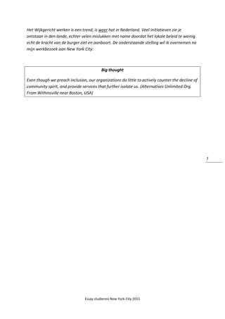 Essay studiereis New York City 2011
7
Het Wijkgericht werken is een trend, is weer hot in Nederland. Veel initiatieven zie je
ontstaan in den lande, echter velen mislukken met name doordat het lokale beleid te weinig
echt de kracht van de burger ziet en aanboort. De onderstaande stelling wil ik overnemen na
mijn werkbezoek aan New York City:
Big thought
Even though we preach inclusion, our organizations do little to actively counter the decline of
community spirit, and provide services that further isolate us. (Alternatives Unlimited Org.
From Withinsville near Boston, USA)
 