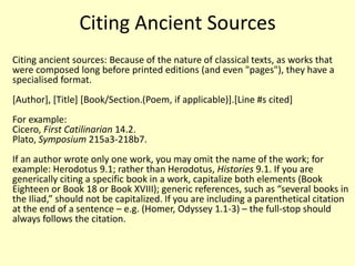 Citing Ancient Sources
Citing ancient sources: Because of the nature of classical texts, as works that
were composed long before printed editions (and even "pages"), they have a
specialised format.
[Author], [Title] [Book/Section.(Poem, if applicable)].[Line #s cited]
For example:
Cicero, First Catilinarian 14.2.
Plato, Symposium 215a3-218b7.
If an author wrote only one work, you may omit the name of the work; for
example: Herodotus 9.1; rather than Herodotus, Histories 9.1. If you are
generically citing a specific book in a work, capitalize both elements (Book
Eighteen or Book 18 or Book XVIII); generic references, such as “several books in
the Iliad,” should not be capitalized. If you are including a parenthetical citation
at the end of a sentence – e.g. (Homer, Odyssey 1.1-3) – the full-stop should
always follows the citation.
 