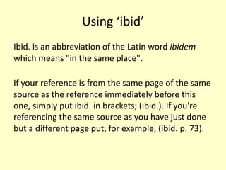 Using ‘ibid’
Ibid. is an abbreviation of the Latin word ibidem
which means "in the same place".

If your reference is from the same page of the same
source as the reference immediately before this
one, simply put ibid. in brackets; (ibid.). If you're
referencing the same source as you have just done
but a different page put, for example, (ibid. p. 73).
 