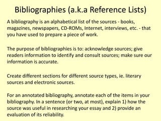 Bibliographies (a.k.a Reference Lists)
A bibliography is an alphabetical list of the sources - books,
magazines, newspapers, CD-ROMs, Internet, interviews, etc. - that
you have used to prepare a piece of work.

The purpose of bibliographies is to: acknowledge sources; give
readers information to identify and consult sources; make sure our
information is accurate.

Create different sections for different source types, ie. literary
sources and electronic sources.

For an annotated bibliography, annotate each of the items in your
bibliography. In a sentence (or two, at most), explain 1) how the
source was useful in researching your essay and 2) provide an
evaluation of its reliability.
 