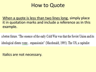 How to Quote

When a quote is less than two lines long, simply place
it in quotation marks and include a reference as in this
example.




Italics are not necessary.
 