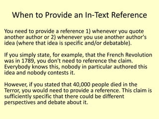 When to Provide an In-Text Reference
You need to provide a reference 1) whenever you quote
another author or 2) whenever you use another author's
idea (where that idea is specific and/or debatable).
If you simply state, for example, that the French Revolution
was in 1789, you don't need to reference the claim.
Everybody knows this, nobody in particular authored this
idea and nobody contests it.
However, if you stated that 40,000 people died in the
Terror, you would need to provide a reference. This claim is
sufficiently specific that there could be different
perspectives and debate about it.
 