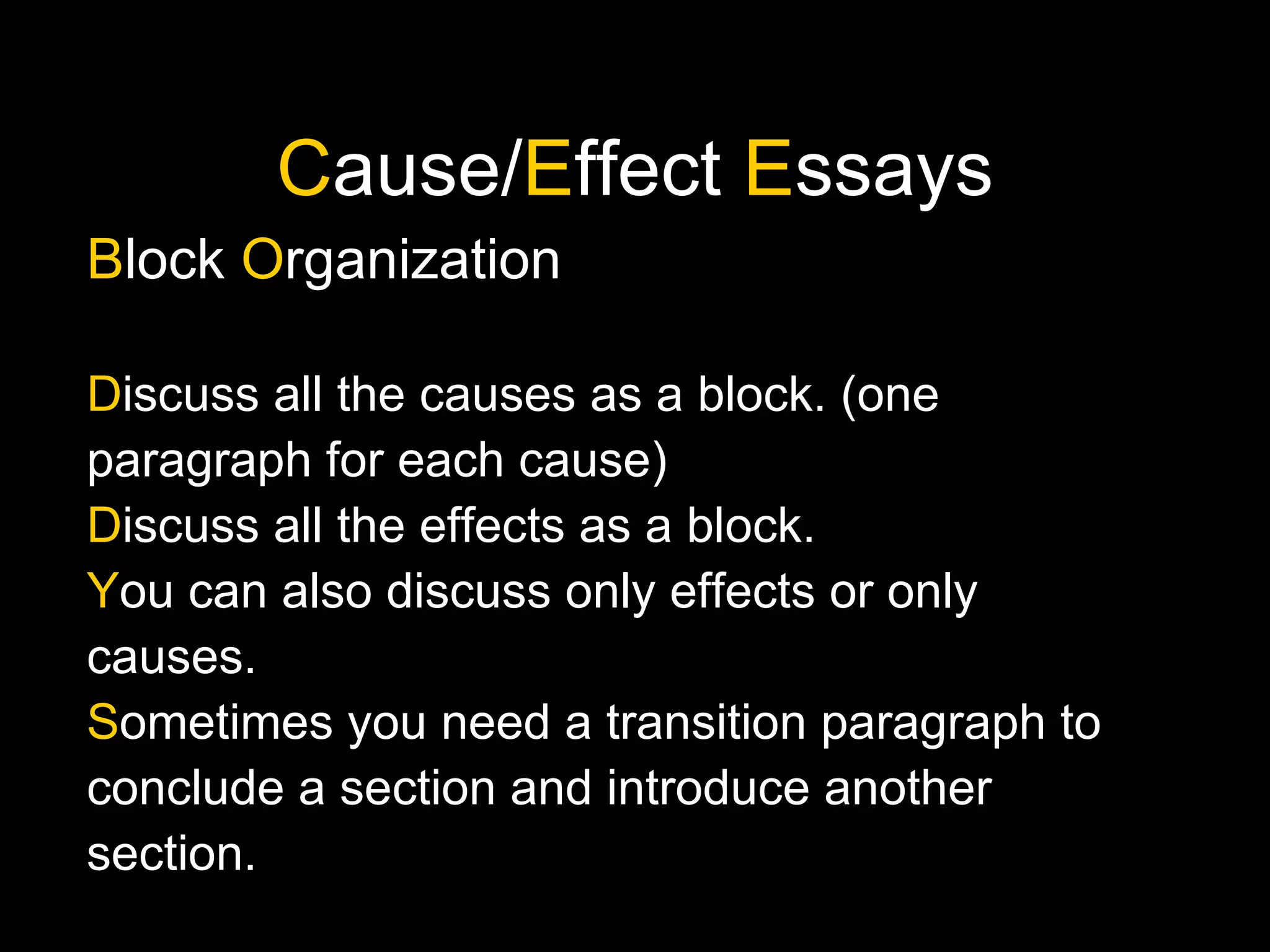 C ause/ E ffect  E ssays B lock  O rganization D iscuss all the causes as a block. (one paragraph for each cause) D iscuss all the effects as a block.  Y ou can also discuss only effects or only causes. S ometimes you need a transition paragraph to conclude a section and introduce another section. 