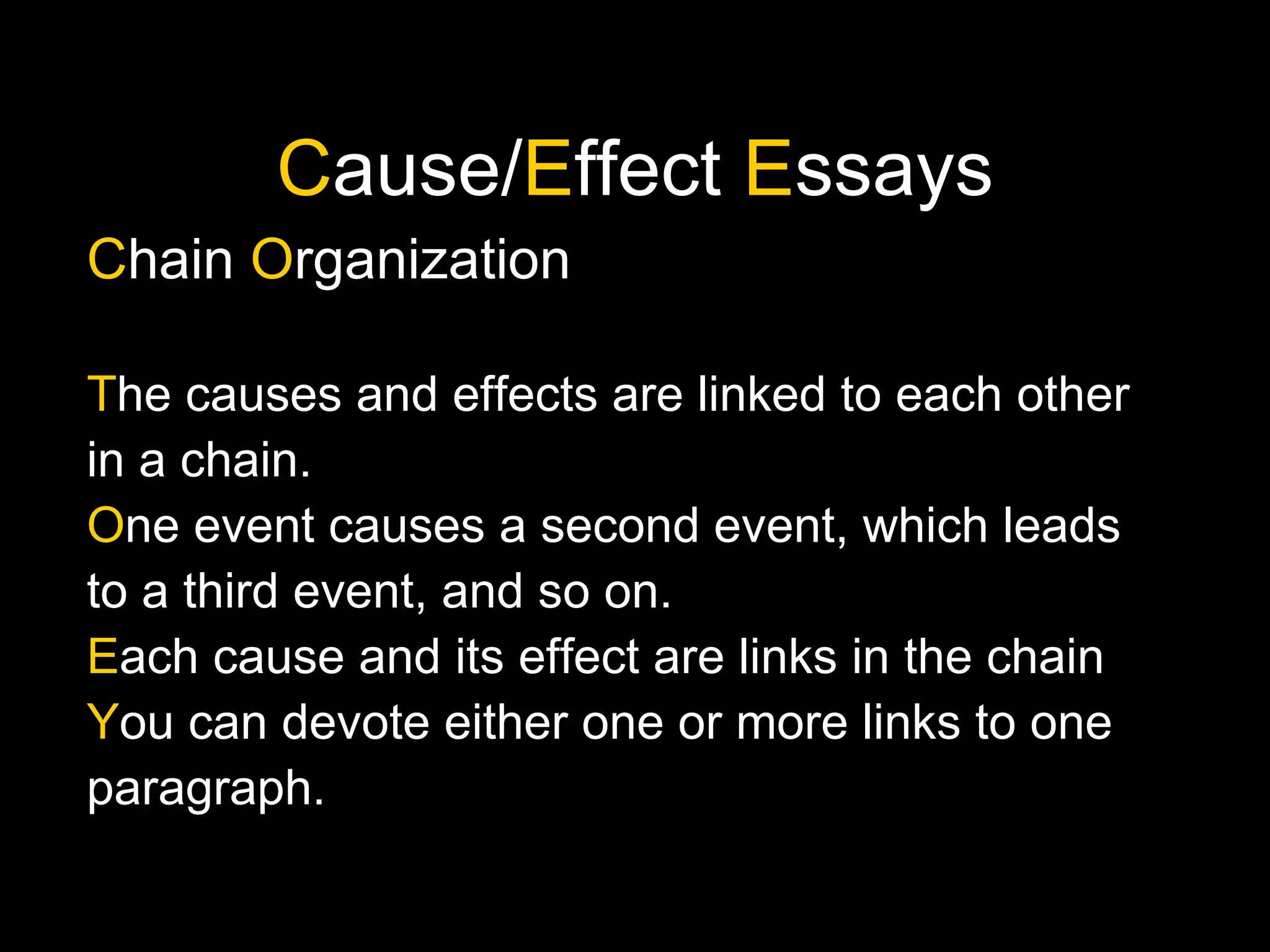 C ause/ E ffect  E ssays C hain  O rganization T he causes and effects are linked to each other in a chain. O ne event causes a second event, which leads to a third event, and so on. E ach cause and its effect are links in the chain Y ou can devote either one or more links to one paragraph. 