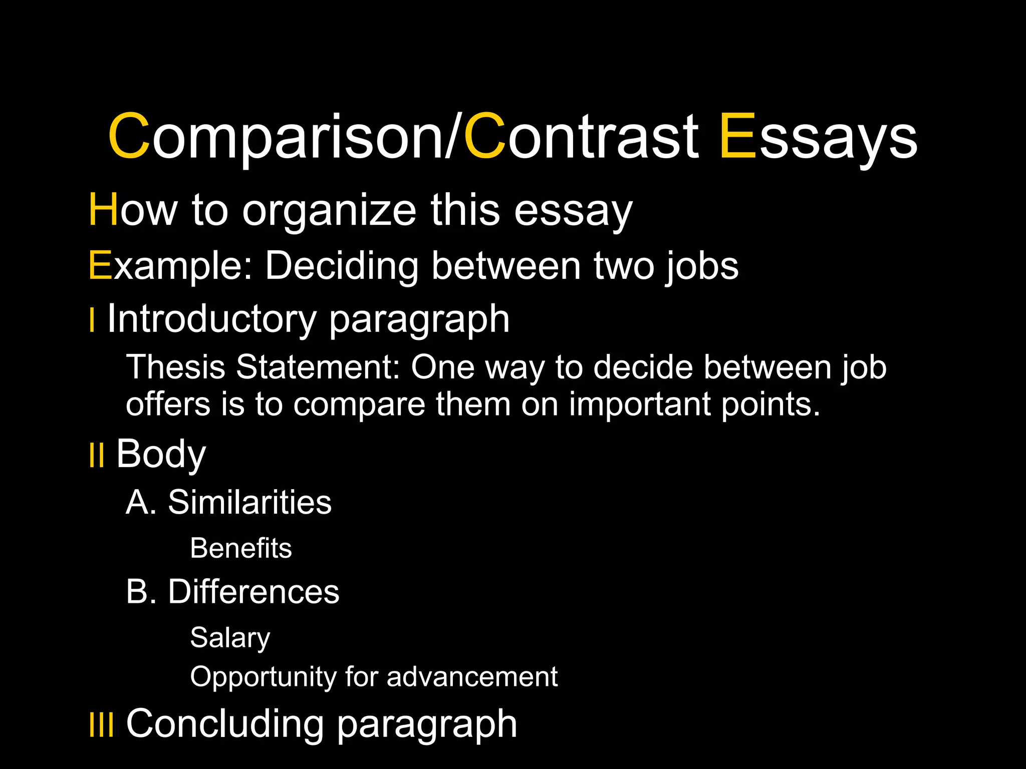 C omparison/ C ontrast  E ssays H ow to organize this essay E xample: Deciding between two jobs I   Introductory paragraph Thesis Statement: One way to decide between job offers is to compare them on important points. II   Body A. Similarities Benefits B. Differences Salary Opportunity for advancement III   Concluding paragraph 