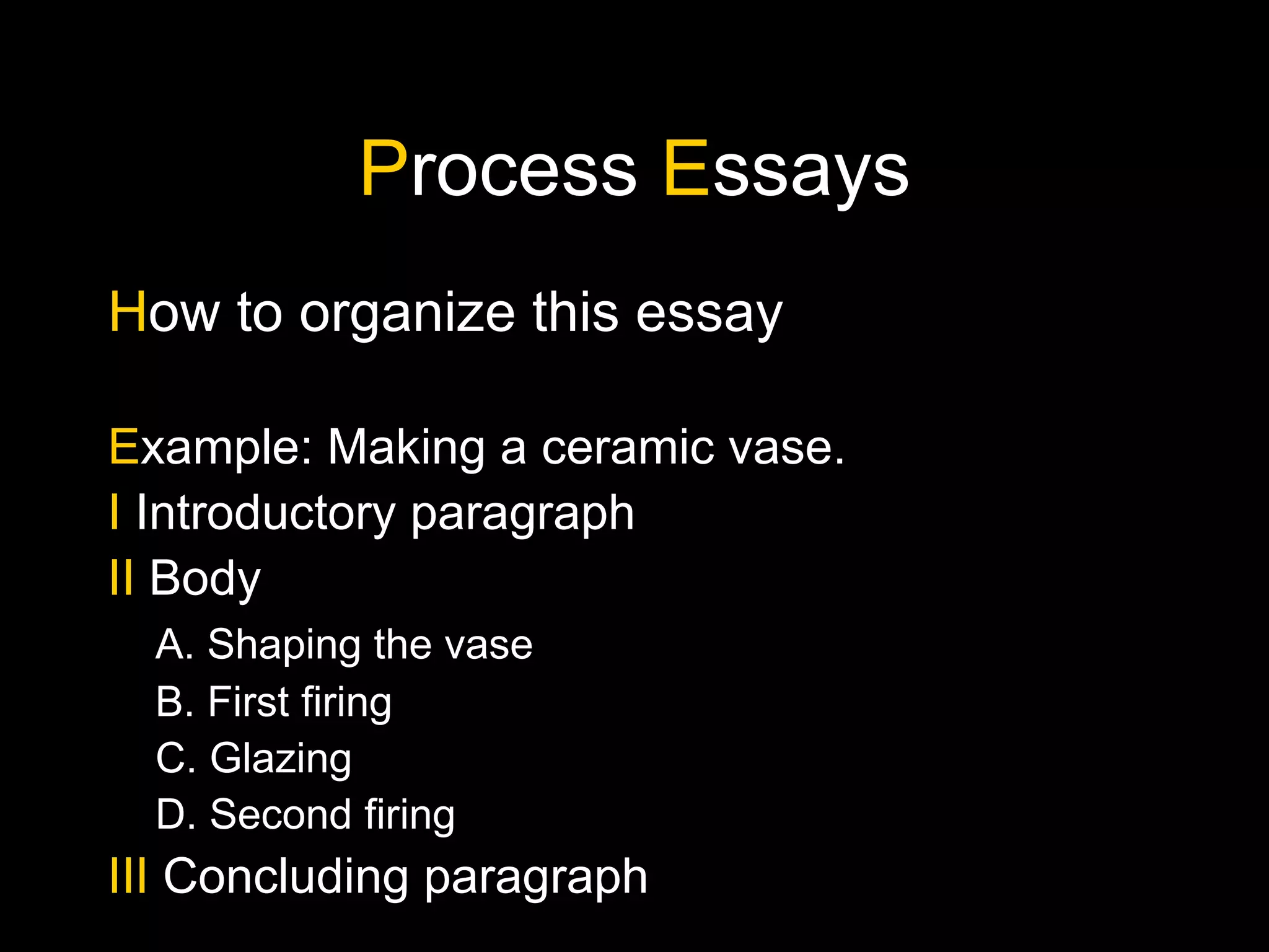 P rocess  E ssays H ow to organize this essay E xample: Making a ceramic vase. I  Introductory paragraph II  Body A. Shaping the vase B. First firing C. Glazing D. Second firing III  Concluding paragraph 