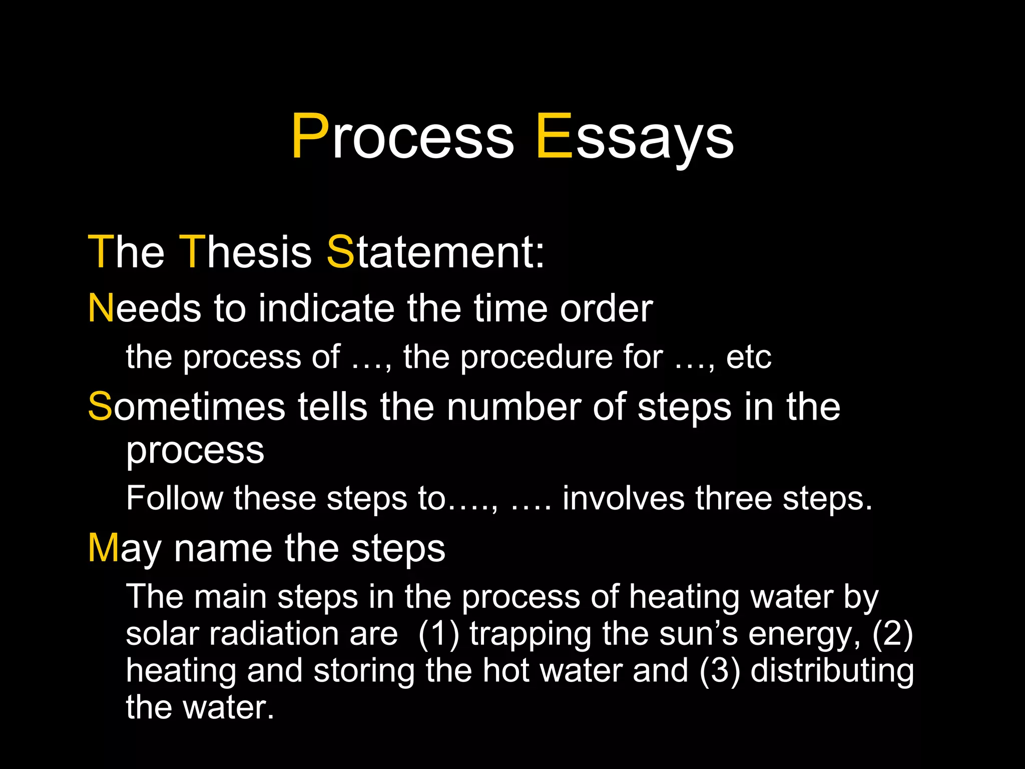 P rocess  E ssays T he  T hesis  S tatement: N eeds to indicate the time order the process of …, the procedure for …, etc S ometimes tells the number of steps in the process Follow these steps to…., …. involves three steps. M ay name the steps The main steps in the process of heating water by solar radiation are  (1) trapping the sun’s energy, (2) heating and storing the hot water and (3) distributing the water. 