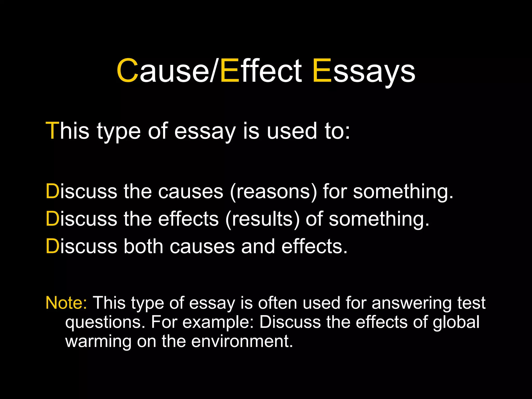C ause/ E ffect  E ssays T his type of essay is used to: D iscuss the causes (reasons) for something. D iscuss the effects (results) of something. D iscuss both causes and effects. Note:  This type of essay is often used for answering test questions. For example: Discuss the effects of global warming on the environment. 