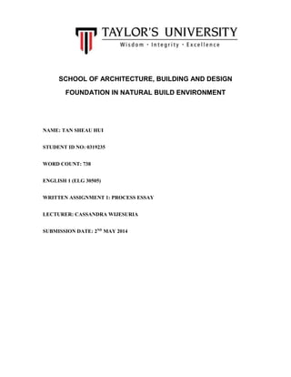 SCHOOL OF ARCHITECTURE, BUILDING AND DESIGN
FOUNDATION IN NATURAL BUILD ENVIRONMENT
NAME: TAN SHEAU HUI
STUDENT ID NO: 0319235
WORD COUNT: 738
ENGLISH 1 (ELG 30505)
WRITTEN ASSIGNMENT 1: PROCESS ESSAY
LECTURER: CASSANDRA WIJESURIA
SUBMISSION DATE: 2ND
MAY 2014
 