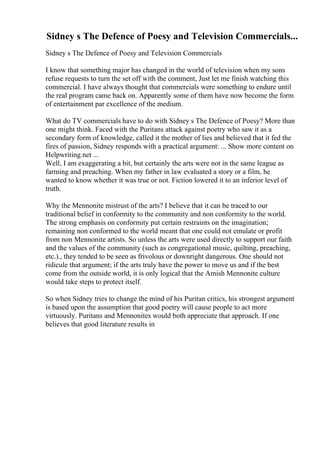 Sidney s The Defence of Poesy and Television Commercials...
Sidney s The Defence of Poesy and Television Commercials
I know that something major has changed in the world of television when my sons
refuse requests to turn the set off with the comment, Just let me finish watching this
commercial. I have always thought that commercials were something to endure until
the real program came back on. Apparently some of them have now become the form
of entertainment par excellence of the medium.
What do TV commercials have to do with Sidney s The Defence of Poesy? More than
one might think. Faced with the Puritans attack against poetry who saw it as a
secondary form of knowledge, called it the mother of lies and believed that it fed the
fires of passion, Sidney responds with a practical argument: ... Show more content on
Helpwriting.net ...
Well, I am exaggerating a bit, but certainly the arts were not in the same league as
farming and preaching. When my father in law evaluated a story or a film, he
wanted to know whether it was true or not. Fiction lowered it to an inferior level of
truth.
Why the Mennonite mistrust of the arts? I believe that it can be traced to our
traditional belief in conformity to the community and non conformity to the world.
The strong emphasis on conformity put certain restraints on the imagination;
remaining non conformed to the world meant that one could not emulate or profit
from non Mennonite artists. So unless the arts were used directly to support our faith
and the values of the community (such as congregational music, quilting, preaching,
etc.)., they tended to be seen as frivolous or downright dangerous. One should not
ridicule that argument; if the arts truly have the power to move us and if the best
come from the outside world, it is only logical that the Amish Mennonite culture
would take steps to protect itself.
So when Sidney tries to change the mind of his Puritan critics, his strongest argument
is based upon the assumption that good poetry will cause people to act more
virtuously. Puritans and Mennonites would both appreciate that approach. If one
believes that good literature results in
 