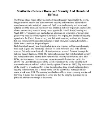 Similarities Between Homeland Security And Homeland
Defense
The United States boasts of having the best trained security personnel in the world,
the government ensures that both homeland security and homeland defense have
enough resources to train their personnel. Both homeland security and homeland
defense have the necessary machinery that enables it not only to prevent an attack but
also to appropriately respond to any threat against the United States(Hanning and
Weal, 2004). The nation also has laid down a formula on separation of powers that
gives every specific security agency a particular role to play, this enables all security
agencies in the United States to carry out their duties not only without interference
but also without stepping on the mandates of each other, for example, homeland...
Show more content on Helpwriting.net ...
Both homeland security and homeland defense also requires well advanced security
tools such as guns and hammered vehicles for their personnel so as to be able to
respond furiously towards attacks. Both departments are well financed through the
national budget (Kamien, 2006). The nation also ensures that both homeland security
and homeland defense has the most sophisticated security tools that are up to date.
Offer your assessment concerning our nation s current infrastructure protection
efforts The United States is one of the safest countries in the world with the most
advanced weapons and well trained security agents (Fairthorne, 1993). My assessment
of the country s protection effort is that the nation has done enough in laying down
security infrastructure, this is based on the fact the country has not received any
major attack since 9/11. The country has also been able to intercept many attacks and
therefore it means that the country is secure and that the security measures put in
place are appropriate enough to secure the
 