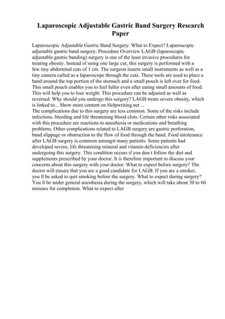 Laparoscopic Adjustable Gastric Band Surgery Research
Paper
Laparoscopic Adjustable Gastric Band Surgery: What to Expect? Laparoscopic
adjustable gastric band surgery: Procedure Overview LAGB (laparoscopic
adjustable gastric banding) surgery is one of the least invasive procedures for
treating obesity. Instead of using one large cut, this surgery is performed with a
few tiny abdominal cuts of 1 cm. The surgeon inserts small instruments as well as a
tiny camera called as a laparoscope through the cuts. These tools are used to place a
band around the top portion of the stomach and a small pouch is left over for food.
This small pouch enables you to feel fuller even after eating small amounts of food.
This will help you to lose weight. This procedure can be adjusted as well as
reversed. Why should you undergo this surgery? LAGB treats severe obesity, which
is linked to... Show more content on Helpwriting.net ...
The complications due to this surgery are less common. Some of the risks include
infections, bleeding and life threatening blood clots. Certain other risks associated
with this procedure are reactions to anesthesia or medications and breathing
problems. Other complications related to LAGB surgery are gastric perforation,
band slippage or obstruction to the flow of food through the band. Food intolerance
after LAGB surgery is common amongst many patients. Some patients had
developed severe, life threatening mineral and vitamin deficiencies after
undergoing this surgery. This condition occurs if you don t follow the diet and
supplements prescribed by your doctor. It is therefore important to discuss your
concerns about this surgery with your doctor. What to expect before surgery? The
doctor will ensure that you are a good candidate for LAGB. If you are a smoker,
you ll be asked to quit smoking before the surgery. What to expect during surgery?
You ll be under general anesthesia during the surgery, which will take about 30 to 60
minutes for completion. What to expect after
 