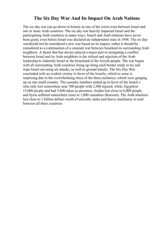 The Six Day War And Its Impact On Arab Nations
The six day war can go down in history as one of the worst wars between Israel and
one or more Arab countries. The six day war heavily impacted Israel and the
participating Arab countries in many ways. Israeli and Arab relations have never
been good, even before Israel was declared an independent state in 1948. The six day
warshould not be considered a new war based on its impact, rather it should be
considered as a continuation of a constant war between Israeland its surrounding Arab
neighbors. A factor that has always played a major part in instigating a conflict
between Israel and its Arab neighbors is the refusal and rejection of the Arab
leadership to indentify Israel as the homeland of the Jewish people. The war began
with all surrounding Arab countries lining up along each border ready to try and
wipe Israel out using air attacks, as well as ground attacks. The Six Day War
concluded with an evident victory in favor of the Israelis, which to some is
surprising due to the overwhelming force of the three militaries, which were ganging
up on one small country. The casualty numbers ended up in favor of the Israeli s
who only lost somewhere near 700 people with 2,500 injured, while, Egyptlost
15,000 people and had 5,600 taken as prisoners, Jordan lost close to 6,000 people
and Syria suffered somewhere close to 1,000 casualties (Knesset). The Arab attackers
lost close to 1 billion dollars worth of aircrafts, tanks and heavy machinery in total
between all three countries
 