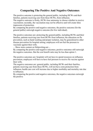 Comparing The Positive And Negative Outcomes
The positive outcome is protecting the general public, including HCWs and their
families, patients receiving care from these HCWs, from influenza.
The negative outcome is firstly, HCWs lose autonomy to choose whether to receive
vaccination; secondly, the vaccination may not be effective and will create false
impression of protection.
By comparing the positive and negative outcomes, the positive outcome (for the
general public) outweigh negative outcome (for few individual).
The positive outcomes are: protecting the general public, including HCWs and their
families, patients receiving care from HCWs from influenza; the education on flu
prevention, such as hand washing and proper isolation, may be generalized to other
disease prevention for hospital setting; employees will not feel the pressure to
vaccinate against their wills.
... Show more content on Helpwriting.net ...
By comparing the positive and negative outcomes, positive outcomes still outweigh
the negative outcomes. But the cost benefit ratio may be less than option 1.
The positive outcomes are: hospitals will not have to spend resources on influenza
prevention; employees will have to have feel pressure to receive flu vaccine against
their wills.
The negative outcomes are: general public, including HCWs and their families,
patients receiving care from these HCWs, will not have extra protection from
influenza; health care cost will increase due to higher morbidity and mortality rate due
to influenza.
By comparing the positive and negative outcomes, the negative outcomes outweigh
the positive
 
