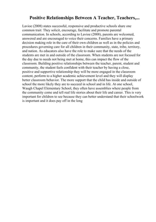Positive Relationships Between A Teacher, Teachers,...
Lavioe (2008) states successful, responsive and productive schools share one
common trait: They solicit, encourage, facilitate and promote parental
communication. In schools, according to Lavioe (2008), parents are welcomed,
answered and are encouraged to voice their concerns. Families have a primary
decision making role in the care of their own children as well as in the policies and
procedures governing care for all children in their community, state, tribe, territory,
and nation. As educators also have the role to make sure that the needs of the
students are met in and outside of the classroom. When students are not focused for
the day due to needs not being met at home, this can impact the flow of the
classroom. Building positive relationships between the teacher, parent, student and
community, the student feels confident with their teacher by having a close,
positive and supportive relationship they will be more engaged in the classroom
content, perform to a higher academic achievement level and they will display
better classroom behavior. The more support that the child has inside and outside of
school the more likely they are to succeed in school and in life. At one school,
Waugh Chapel Elementary School, they often have assemblies where people from
the community come and tell real life stories about their life and career. This is very
important for children to see because they can better understand that their schoolwork
is important and it does pay off in the long
 