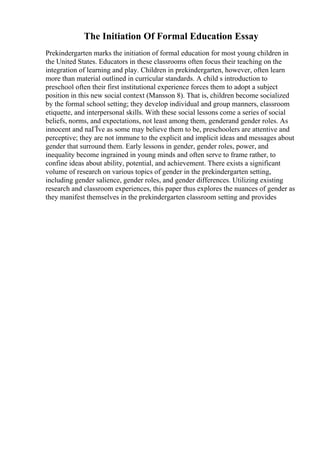 The Initiation Of Formal Education Essay
Prekindergarten marks the initiation of formal education for most young children in
the United States. Educators in these classrooms often focus their teaching on the
integration of learning and play. Children in prekindergarten, however, often learn
more than material outlined in curricular standards. A child s introduction to
preschool often their first institutional experience forces them to adopt a subject
position in this new social context (Mansson 8). That is, children become socialized
by the formal school setting; they develop individual and group manners, classroom
etiquette, and interpersonal skills. With these social lessons come a series of social
beliefs, norms, and expectations, not least among them, genderand gender roles. As
innocent and naГЇve as some may believe them to be, preschoolers are attentive and
perceptive; they are not immune to the explicit and implicit ideas and messages about
gender that surround them. Early lessons in gender, gender roles, power, and
inequality become ingrained in young minds and often serve to frame rather, to
confine ideas about ability, potential, and achievement. There exists a significant
volume of research on various topics of gender in the prekindergarten setting,
including gender salience, gender roles, and gender differences. Utilizing existing
research and classroom experiences, this paper thus explores the nuances of gender as
they manifest themselves in the prekindergarten classroom setting and provides
 