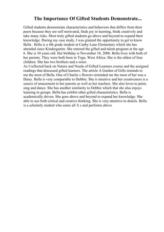 The Importance Of Gifted Students Demonstrate...
Gifted students demonstrate characteristics and behaviors that differs from their
peers because they are self motivated, finds joy in learning, think creatively and
take many risks. Most truly gifted students go above and beyond to expand their
knowledge. During my case study, I was granted the opportunity to get to know
Bella . Bella is a 4th grade student at Canby Lane Elementary which she has
attended since Kindergarten. She entered the gifted and talent program at the age
6. She is 10 years old. Her birthday is November 18, 2006. Bella lives with both of
her parents. They were both born in Togo, West Africa. She is the oldest of four
children. She has two brothers and a sister.
As I reflected back on Nature and Needs of Gifted Learners course and the assigned
readings that discussed gifted learners. The article A Garden of Gifts reminds to
me the most of Bella. One of Charlie s flowers reminded me the most of her was a
Daisy. Bella is very comparable to Debbie. She is intuitive and her creativeness is a
source of amazement to her parents as well as her teachers. She also loves to paint,
sing and dance. She has another similarity to Debbie which that she also enjoys
learning in groups. Bella has exhibit other gifted characteristics. Bella is
academically driven. She goes above and beyond to expand her knowledge. She
able to use both critical and creative thinking. She is very attentive to details. Bella
is a scholarly student who earns all A s and performs above
 