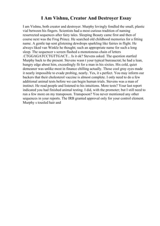 I Am Vishnu, Creator And Destroyer Essay
I am Vishnu, both creator and destroyer. Murphy lovingly fondled the small, plastic
vial between his fingers. Scientists had a most curious tradition of naming
resurrected sequences after fairy tales. Sleeping Beauty came first and then of
course next was the Frog Prince. He searched old childhood memories for a fitting
name. A gentle tap sent glistening dewdrops sparkling like fairies in flight. He
always liked van Winkle he thought; such an appropriate name for such a long
sleep. The sequencer s screen flashed a monotonous chain of letters
.CTGGAGATCCTGTTGACT... Is it ok? Stevens asked. The question startled
Murphy back to the present. Stevens wasn t your typical bureaucrat; he had a lean,
hungry edge about him, exceedingly fit for a man in his sixties. His cold, quiet
demeanor was unlike most in finance chilling actually. Those cool gray eyes made
it nearly impossible to evade probing, nearly. Yes, it s perfect. You may inform our
backers that their cholesterol vaccine is almost complete. I only need to do a few
additional animal tests before we can begin human trials. Stevens was a man of
instinct. He read people and listened to his intuitions. More tests? Your last report
indicated you had finished animal testing. I did, with the promoter; but I still need to
run a few more on my transposon. Transposon? You never mentioned any other
sequences in your reports. The IRB granted approval only for your control element.
Murphy s tousled hair and
 