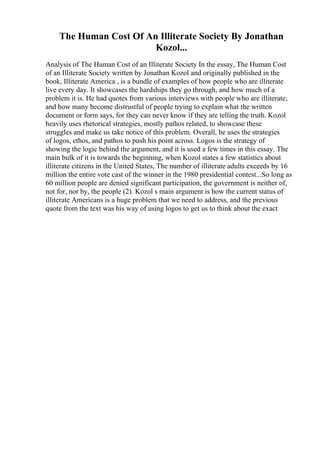 The Human Cost Of An Illiterate Society By Jonathan
Kozol...
Analysis of The Human Cost of an Illiterate Society In the essay, The Human Cost
of an Illiterate Society written by Jonathan Kozol and originally published in the
book, Illiterate America , is a bundle of examples of how people who are illiterate
live every day. It showcases the hardships they go through, and how much of a
problem it is. He had quotes from various interviews with people who are illiterate,
and how many become distrustful of people trying to explain what the written
document or form says, for they can never know if they are telling the truth. Kozol
heavily uses rhetorical strategies, mostly pathos related, to showcase these
struggles and make us take notice of this problem. Overall, he uses the strategies
of logos, ethos, and pathos to push his point across. Logos is the strategy of
showing the logic behind the argument, and it is used a few times in this essay. The
main bulk of it is towards the beginning, when Kozol states a few statistics about
illiterate citizens in the United States, The number of illiterate adults exceeds by 16
million the entire vote cast of the winner in the 1980 presidential contest...So long as
60 million people are denied significant participation, the government is neither of,
not for, nor by, the people (2). Kozol s main argument is how the current status of
illiterate Americans is a huge problem that we need to address, and the previous
quote from the text was his way of using logos to get us to think about the exact
 