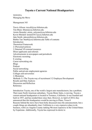 Toyota s Current National Headquarters
TOYOTA
Managing the Move
Management 343
Travis Allison: travall@csu.fullerton.edu
Tim Blum: tblum@csu.fullerton.edu
Armin Demehri: armin_onlyone@csu.fullerton.edu
Kevin Mitchell: kmitch1011@csu.fullerton.edu
Jake Smith: jakesmith@csu.fullerton.edu
Binbin Tan: btan8@csu.fullerton.edu Table of contents
Introduction
Theoretical Framework
2.1Personnel policies
2.2Internal VS external resources
Direct applicants and referrals
Advertisements in newspapers and periodicals
Electronic recruiting
E cruiting
Career networking site
Blogs
Podcast
Social networking
Public and private employment agencies
Colleges and universities
2.3Retention
Methods 3.1 The Toyota way of recruitment 3.2 Employee Development
Results and Data Analysis
Discussion and Reflection
Reference
Introduction Toyota, one of the world s largest auto manufacturers, has a problem.
Their main North American subsidiary, Toyota Motor Sales, is moving. Toyota s
current national headquarters is located in Torrance, California. It was founded and
built in 1957, and has resided there since then. However, in April of 2014, they
announced that this headquarters would be moving to Plano, Texas.8
Reasons behind the move have been hotly discussed since the announcement, but a
couple things are abundantly clear: California is a very expensive place to do
business, with Los Angeles County ranking 9th most expensive in the United States
by Expatistan. Additionally, Toyota has expressed its desire to
 