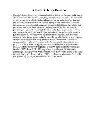 A Study On Image Detection
Chapter 3. Image Detection 1.Introduction Using right algorithm, can make image
sensor sense or detect practically anything. Image sensors are one of the important
sensors been used in robotics industry because they are so flexible, but there are
two drawbacks with these kind of sensors: 1)they output lots of data, dozens of
megabytes per second, and 2) processing this amount of data can overwhelm many
processors. And even if the processor can keep up with the data, much of its
processing power won t be available for other tasks. Pixy cmucam5 solved these
two problems by intelligent way, it faced and solved these problems by paring a
powerful dedicated processor with the image sensor. Now pixy can processes
images from the image sensor and only sends the useful information (e.g. position
of object been assigned before by giving its x and y orientation) to whatever
microcontroller you have. This microcontroller then use this data as input then
process it to the actuators. Pixy does this data analyzing and processing at rate
(50Hz). And information which processed by pixy can available through several
interfaces: UART serial, SPI, I2C, digital out, or analog out. So it is easy to
communicate with pixy with Arduino or any other microcontroller and at the same
time still have a very large or plenty of CPU available for other tasks. Fig (1) I/O
port pinouts Fig (2) Pixy s ports (back of Pixy) Hue based
 