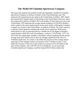 The Model Of Columbia Sportswear Company
The regression analyzes the number of sales (the dependent variable) of Columbia
Sportswear Company in millions of dollars in the United Stated per year. INC
represents the annual income per capita in the United States in dollars. ADV equals
the amount that Columbia spent on advertising in the United States each year, and is
also expressed in millions of dollars. RS is the number of retail stores per year in the
United States. STP represents the average annual stockprice of COLM (Columbia s
ticker symbol in the stock market) shares in the stock market. COS equals Columbia
s annual cost of sales in the United States, in millions of dollars. We used t statistics,
F statistics and R squared to interpret the results of our regression. With twenty
observations (n=20), on intercept and five variables (k=6), the degree of freedom
equals fourteen. With 99% level of confidence, t critical t_14^0.01в‰€ 2.977. For
two of the five independent variables t calculated t critical, implying that the annual
average stock price and the cost of sales are strongly significant in the sales of
Columbia sportswear. As a result, a one dollar ($1) increase in the average annual
stock price of the company leads to an increase of $3.37 million in sales. A one
dollar ($1) increase in the cost of sales leads to an increase of $1.44 million in the
sales of the company. Also with 99% level of confidence, we can assert that
Columbia Sportswear Company would be losing $186.9 million without the
 