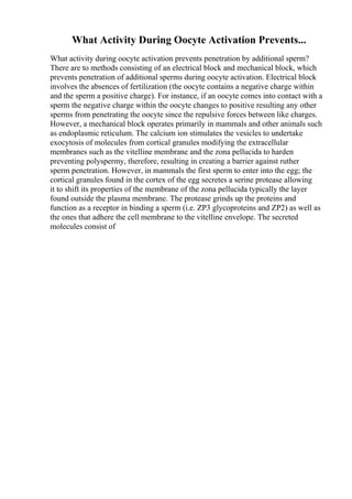 What Activity During Oocyte Activation Prevents...
What activity during oocyte activation prevents penetration by additional sperm?
There are to methods consisting of an electrical block and mechanical block, which
prevents penetration of additional sperms during oocyte activation. Electrical block
involves the absences of fertilization (the oocyte contains a negative charge within
and the sperm a positive charge). For instance, if an oocyte comes into contact with a
sperm the negative charge within the oocyte changes to positive resulting any other
sperms from penetrating the oocyte since the repulsive forces between like charges.
However, a mechanical block operates primarily in mammals and other animals such
as endoplasmic reticulum. The calcium ion stimulates the vesicles to undertake
exocytosis of molecules from cortical granules modifying the extracellular
membranes such as the vitelline membrane and the zona pellucida to harden
preventing polyspermy, therefore, resulting in creating a barrier against ruther
sperm penetration. However, in mammals the first sperm to enter into the egg; the
cortical granules found in the cortex of the egg secretes a serine protease allowing
it to shift its properties of the membrane of the zona pellucida typically the layer
found outside the plasma membrane. The protease grinds up the proteins and
function as a receptor in binding a sperm (i.e. ZP3 glycoproteins and ZP2) as well as
the ones that adhere the cell membrane to the vitelline envelope. The secreted
molecules consist of
 