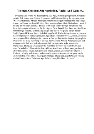 Women, Cultural Appropriation, Racial And Gender...
Throughout this course we discussed the Jazz Age, cultural appropriation, racial and
gender differences, and African Americans and Parisians during the interwar years.
We looked at many African American performers and performances that had a huge
impact on France s cultural identity. After learning about all of this in class, I wanted
to take my research further. I decided to research female foreign performers who
have had a major influence on the JazzAge in Paris. I decided to focus specifically on
three foreign females, and they are: singer and dancer Josephine Baker, dancer
Molly Spotted Elk, and dancer Ada Bricktop Smith. Each of these female performers
had a large impact on taking the Jazz Agein Paris to another level. African Americans
were responsible for bringing jazz music to Europe. Due to the fact that the people in
Paris were far more excepting of colored people, many African Americansinger and
dancers made their way to Paris to start their careers and a make a name for
themselves. There are few cities in the world that are more associated with jazz
than Paris (Pelzer). Most of the time, African American s in Paris were just looked
at by Parisians as entertainers (Stovall). These African American were objects of
Parisian curiosity and fantasy, and the audiences were very much intrigued by the
exoticism that went into so many performances. These foreign entertainers became
the backbones of the Paris Jazz Age (Pelzer). Josephine Baker is one of
 