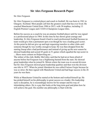 Sir Alex Ferguson Research Paper
Sir Alex Ferguson
Sir Alex Ferguson is a retired player and coach in football. He was born in 1941 in
Glasgow, Scotland. Most people call him the greatest coach that has ever lived. He
coached Manchester Untied from 1986 to 2013, with 38 trophies, including 13
English Premier League and 2 UEFA Champions League titles.
Before his success as a coach he was an amateur football player until he was signed
as a professional player in 1964. In this time he has shown great courage and
leadership. Si Alex Ferguson found it hard to reach professional football because no
team would give him a permanent spot even though he was a leading goal scorer.
At this point he did not give up and kept requesting transfers to other clubs until
someone though he was worthy enough to keep. He was then dropped from the
starting lineup after a bad performance and instead of giving up the next season he
showed leadership and scored 45 goals in 51 games which equalled the top scorer in
... Show more content on Helpwriting.net ...
The striker of the club, Bobby McCulley said that he had never been afraid of
anyone before but Ferguson was a frightening bastard from the start. He showed
great leadership when he joined St. Mirren where the team was in second division
but Sir Alex Ferguson showed great leadership qualities and then won the division
one title in 1977. When he joined Aberdeen he was called Furious Fergie because he
was so strict. He then signed with Manchester United and had huge success in the 26
years he was there.
While at Manchester United he started at the bottom and worked himself up. He
has prided himself on his philosophy to great success as a leader. His leadership
style is discipline, he is resoundingly known for his temper and his way of
intimidating others. He is a guy that looks at the long term goal and plans how he
will achieve the goal. His number one philosophy is Start with the
 