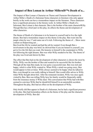 Impact of Ben Loman in Arthur MillerвЂ™s Death of a...
The Impact of Ben Loman s Character on Theme and Character Development in
Arthur Miller s Death of a Salesman Some characters in literature who only appear
briefly in the work can have a tremendous impact on the literature. These characters
have a significant presence in the literary work. In Arthur Miller s Death of a
Salesman, Ben Loman is that character. Ben is the brother of the main characterWilly.
Though Ben has a brief part in this play, he affects the theme and development of
other characters.
The theme of Death of a Salesman is to be honest to yourself and to live the right
dream. Ben had a tremendous impact on this theme in the play. Ben went into the
jungle when he was 17 and came out of it rich. Following the theme of ... Show more
content on Helpwriting.net ...
Ben lived the life he wanted and had the job he wanted. Even though Ben s
involvement in the play was brief, he showed that if you are honest to yourself, you
get to live the life that you want. His honesty to himself is the counterpart to Willy
not following the right dreams. Ben was what Willy needed to be like. The theme of
the play was lived and shown by Ben.
The effect that Ben had on the development of other characters is shown the most by
Willy. Willy was the brother of Ben and wanted to be successful like his brother.
Through all the trips Ben made, he was quite a successful man. Ben was rich and
happy, which is what Willy wanted to. When Willy s mind was going crazy, Ben
would appear to him at times. Willy always seemed to be happy when he talked to
Ben, even though he was really talking to himself. Ben would offer advice to Willy
when Willy thought about him. After the restaurant incident, Willy was once again
visited by Ben. Ben was telling Willy how his family would be financially stable
from the insurance money if Willy died. This conversation that Willy had with Ben
seemed to convince Willy that he should kill himself in an automobile accident.
Throughout the play, Ben had an effect on the development of Willy.
Only briefly did Ben appear in Death of a Salesman, but he had a significant presence
in the play. Ben had tremendous affects on the theme of the play and the character
development of Willy. Ben did
 