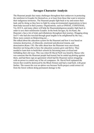 Savages Character Analysis
The Huaorani people face many challenges throughout their endeavors in protecting
the rainforest in Ecuador for themselves, or at least from those that want to terrorize
their indigenous territories. The Huaorani people fight back to try and restore their
land, and by doing so they have to fight by using environmental organizations to have
them help succeed in their journey. Organizations, such as ONHAE, CONFENIAE,
Via AUCA, and many others will help the Huaoraniindigenous peoples fight back in
order to save their rainforestin Ecuador. In the book Savages, by Joe Kane, the
Huaorani s face a lot of trials and tribulations throughout their journey. Dragging along
JosГ© who had also traveled through great lengths to be enlightened by the way...
Show more content on Helpwriting.net ...
She talked about the education system for the Huaorani and how it was based on
immense destruction, of ethnocide, emotional and physical trauma, and
deracination (Kane 138). She talks about how the Huaorani were uncivilized,
therefore not being able to have the education systems grow and thrive. They
needed to learn how to build their schools by becoming more civilized and
forbidding their old ways. This was when Dr David Neill was hired by Maxus who
was someone that the Huaorani people had trusted, but he ended up plotting against
them, and had them sign an agreement which had the Huaorani nation struggling
with no power to control any of the oil companies. Dr. David Neill replanted the
forests that would be destroyed by the Block Sixteen and had a road built, with great
fanfare. The reason this was an option was because Neills project could extract oil
from the forest without doing permanent damage to the
 