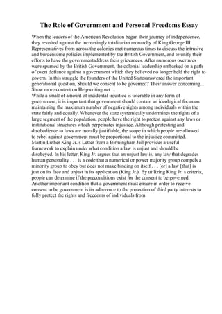 The Role of Government and Personal Freedoms Essay
When the leaders of the American Revolution began their journey of independence,
they revolted against the increasingly totalitarian monarchy of King George III.
Representatives from across the colonies met numerous times to discuss the intrusive
and burdensome policies implemented by the British Government, and to unify their
efforts to have the governmentaddress their grievances. After numerous overtures
were spurned by the British Government, the colonial leadership embarked on a path
of overt defiance against a government which they believed no longer held the right to
govern. In this struggle the founders of the United Statesanswered the important
generational question, Should we consent to be governed? Their answer concerning...
Show more content on Helpwriting.net ...
While a small of amount of incidental injustice is tolerable in any form of
government, it is important that government should contain an ideological focus on
maintaining the maximum number of negative rights among individuals within the
state fairly and equally. Whenever the state systemically undermines the rights of a
large segment of the population, people have the right to protest against any laws or
institutional structures which perpetuates injustice. Although protesting and
disobedience to laws are morally justifiable, the scope in which people are allowed
to rebel against government must be proportional to the injustice committed.
Martin Luther King Jr. s Letter from a Birmingham Jail provides a useful
framework to explain under what condition a law is unjust and should be
disobeyed. In his letter, King Jr. argues that an unjust law is, any law that degrades
human personality . . . is a code that a numerical or power majority group compels a
minority group to obey but does not make binding on itself . . . [or] a law [that] is
just on its face and unjust in its application (King Jr.). By utilizing King Jr. s criteria,
people can determine if the preconditions exist for the consent to be governed.
Another important condition that a government must ensure in order to receive
consent to be government is its adherence to the protection of third party interests to
fully protect the rights and freedoms of individuals from
 