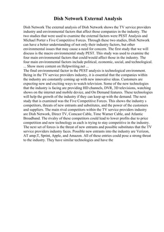 Dish Network External Analysis
Dish Network The external analysis of Dish Network shows the TV service providers
industry and environmental factors that affect those companies in the industry. The
two studies that were used to examine the external factors were PEST Analysis and
Michael Porter s Five Competitive Forces. Through these two studies, Dish Network
can have a better understanding of not only their industry factors, but other
environmental issues that may cause a need for concern. The first study that we will
discuss is the macro environmental study PEST. This study was used to examine the
four main environmental factors that could/would affect those in the industry. The
four main environmental factors include political, economic, social, and technological.
... Show more content on Helpwriting.net ...
The final environmental factor in the PEST analysis is technological environment.
Being in the TV service providers industry, it is essential that the companies within
the industry are constantly coming up with new innovative ideas. Customers are
expecting new and exciting ways to watch television. Some of the new technologies
that the industry is facing are providing HD channels, DVR, 3D televisions, watching
shows on the internet and mobile device, and On Demand features. These technologies
will help the growth of the industry if they can keep up with the demand. The next
study that is examined was the Five Competitive Forces. This shows the industry s
competitors, threats of new entrants and substitutes, and the power of the customers
and suppliers. The main rival competitors within the TV service providers industry
are Dish Network, Direct TV, Comcast Cable, Time Warner Cable, and Atlantic
Broadband. The rivalry of these competitors could lead to lower profits due to price
competition and new technology as each is trying to stay competitive in the industry.
The next set of forces is the threat of new entrants and possible substitutes that the TV
service providers industry faces. Possible new entrants into the industry are Verizon,
AT amp;T, Sprint, Apple, and Amazon. All of these entries could pose a strong threat
to the industry. They have similar technologies and have the
 