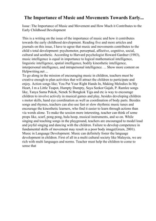 The Importance of Music and Movements Towards Early...
Issue :The Importance of Music and Movement and How Much it Contributes to the
Early Childhood Development
This is a writing on the issue of the importance of music and how it contributes
towards the early childhood development. Reading five and more articles and
journals on this issue, I have to agree that music and movements contributes to the
child s total development: psychomotor, perceptual, affective, cognitive, social,
cultural and aesthetic. According to Harvard psychologist Howard Gardner (1983),
music intelligence is equal in importance to logical mathematical intelligence,
linguistic intelligence, spatial intelligence, bodily kinesthetic intelligence,
interpersonal intelligence, and intrapersonal intelligence. ... Show more content on
Helpwriting.net ...
To go along in the mission of encouraging music in children, teachers must be
creative enough to plan activities that will attract the children to participate and
enjoy. Action songs like; You Put Your Right Hands In, Making Melodies In My
Heart, I m a Little Teapot, Humpty Dumpty, Saya Seekor Gajah, P. Ramlee songs
like, Tanya Sama Pokok, Nenek Si Bongkok Tiga and etc is way to encourage
children to involve actively in musical games and play, besides developing children
s motor skills, hand eye coordination as well as coordination of body parts. Besides
songs and rhymes, teachers can also use fast or slow rhythmic music tunes and
encourage the kinesthetic learners, who find it easier to learn through actions than
via words alone. To make the session more interesting, teacher can think of some
props like, scarf, pong pong, hula hoop, musical instruments, and so on. While
singing and teaching songs in the playground, teachers are encouraged to model loud
and joyful singing and dancing with the children. Failure to develop competence in
fundamental skills of movement may result in a poor body image(Green, 2001).
Music in Language Development. Music can definitely foster the language
development in children. First of all in a multi cultural society like Malaysia, we are
rich with multi languages and norms. Teacher must help the children to come to
sense that
 