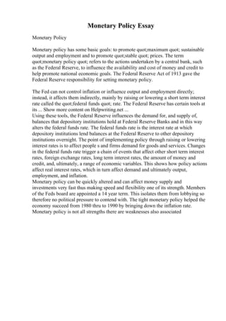 Monetary Policy Essay
Monetary Policy
Monetary policy has some basic goals: to promote quot;maximum quot; sustainable
output and employment and to promote quot;stable quot; prices. The term
quot;monetary policy quot; refers to the actions undertaken by a central bank, such
as the Federal Reserve, to influence the availability and cost of money and credit to
help promote national economic goals. The Federal Reserve Act of 1913 gave the
Federal Reserve responsibility for setting monetary policy.
The Fed can not control inflation or influence output and employment directly;
instead, it affects them indirectly, mainly by raising or lowering a short term interest
rate called the quot;federal funds quot; rate. The Federal Reserve has certain tools at
its ... Show more content on Helpwriting.net ...
Using these tools, the Federal Reserve influences the demand for, and supply of,
balances that depository institutions hold at Federal Reserve Banks and in this way
alters the federal funds rate. The federal funds rate is the interest rate at which
depository institutions lend balances at the Federal Reserve to other depository
institutions overnight. The point of implementing policy through raising or lowering
interest rates is to affect people s and firms demand for goods and services. Changes
in the federal funds rate trigger a chain of events that affect other short term interest
rates, foreign exchange rates, long term interest rates, the amount of money and
credit, and, ultimately, a range of economic variables. This shows how policy actions
affect real interest rates, which in turn affect demand and ultimately output,
employment, and inflation.
Monetary policy can be quickly altered and can affect money supply and
investments very fast thus making speed and flexibility one of its strength. Members
of the Feds board are appointed a 14 year term. This isolates them from lobbying so
therefore no political pressure to contend with. The tight monetary policy helped the
economy succeed from 1980 thru to 1990 by bringing down the inflation rate.
Monetary policy is not all strengths there are weaknesses also associated
 