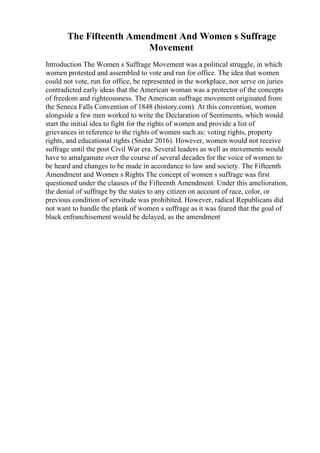 The Fifteenth Amendment And Women s Suffrage
Movement
Introduction The Women s Suffrage Movement was a political struggle, in which
women protested and assembled to vote and run for office. The idea that women
could not vote, run for office, be represented in the workplace, nor serve on juries
contradicted early ideas that the American woman was a protector of the concepts
of freedom and righteousness. The American suffrage movement originated from
the Seneca Falls Convention of 1848 (history.com). At this convention, women
alongside a few men worked to write the Declaration of Sentiments, which would
start the initial idea to fight for the rights of women and provide a list of
grievances in reference to the rights of women such as: voting rights, property
rights, and educational rights (Snider 2016). However, women would not receive
suffrage until the post Civil War era. Several leaders as well as movements would
have to amalgamate over the course of several decades for the voice of women to
be heard and changes to be made in accordance to law and society. The Fifteenth
Amendment and Women s Rights The concept of women s suffrage was first
questioned under the clauses of the Fifteenth Amendment. Under this amelioration,
the denial of suffrage by the states to any citizen on account of race, color, or
previous condition of servitude was prohibited. However, radical Republicans did
not want to handle the plank of women s suffrage as it was feared that the goal of
black enfranchisement would be delayed, as the amendment
 