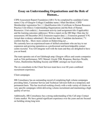 Essay on Understanding Organisations and the Role of
Human...
CIPD Assessment Report Foundation (AR1) To be completed by candidate Centre
name:| City of Glasgow College| Candidate name:| Allan Davidson| | CIPD
Membership/ registration No:| | | | Qualification title:| Certificate in Human Resource
Practice| Unit title(s):| Understanding Organisations and the Role of Human
Resources | Unit code(s):| | Assessment activity (and assignment title if applicable)
and the learning outcomes addresses:| Write a report on the HR Map | Date due for
assessment:| 04 December 2012| Extension request date| | | | Extension granted| Y/N|
Actual date evidence submitted:| | Revised due date| | Candidate declaration:| * I
confirm that the... Show more content on Helpwriting.net ...
We currently have an experienced team of skilled consultants who are key to our
expansion and growing reputation as a professional and knowledgeable contact
centre recruiter. You will integrate well with the team and they are delighted to have
you on board.
The team operates out of our Edinburgh amp; Glasgow offices and counts companies
such as Tele performance, NFU Mutual, Lloyds TSB, Response, Barclays Wealth,
Vertex, Dunfermline Building Society and HSBC amongst our loyal clients.
The six consultants in the Client Services team have over 60 years combined
recruitment experience.
Client campaigns
HR Consultancy has an outstanding record of completing high volume campaigns
providing Sales, Customer Service and Technical Advisors both on a temporary and
permanent basis. This has involved working closely with a wide variety of clients on
very specific campaigns whilst delivering volume recruitment and maintaining a high
quality of service.
Additionally, HR Consultancy has a strong understanding of the Call amp; Contact
Centre market. We have gained significant experience over the years and are focused
on building strong long term
 