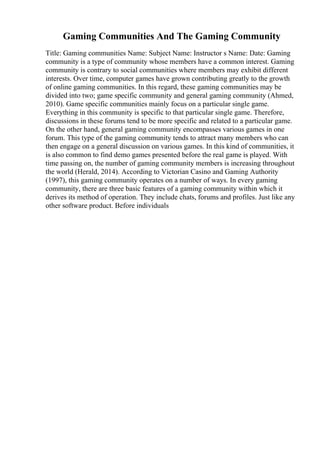 Gaming Communities And The Gaming Community
Title: Gaming communities Name: Subject Name: Instructor s Name: Date: Gaming
community is a type of community whose members have a common interest. Gaming
community is contrary to social communities where members may exhibit different
interests. Over time, computer games have grown contributing greatly to the growth
of online gaming communities. In this regard, these gaming communities may be
divided into two; game specific community and general gaming community (Ahmed,
2010). Game specific communities mainly focus on a particular single game.
Everything in this community is specific to that particular single game. Therefore,
discussions in these forums tend to be more specific and related to a particular game.
On the other hand, general gaming community encompasses various games in one
forum. This type of the gaming community tends to attract many members who can
then engage on a general discussion on various games. In this kind of communities, it
is also common to find demo games presented before the real game is played. With
time passing on, the number of gaming community members is increasing throughout
the world (Herald, 2014). According to Victorian Casino and Gaming Authority
(1997), this gaming community operates on a number of ways. In every gaming
community, there are three basic features of a gaming community within which it
derives its method of operation. They include chats, forums and profiles. Just like any
other software product. Before individuals
 