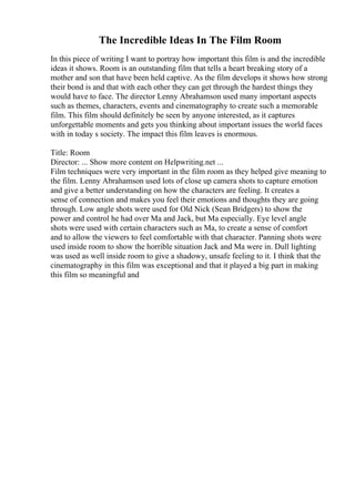 The Incredible Ideas In The Film Room
In this piece of writing I want to portray how important this film is and the incredible
ideas it shows. Room is an outstanding film that tells a heart breaking story of a
mother and son that have been held captive. As the film develops it shows how strong
their bond is and that with each other they can get through the hardest things they
would have to face. The director Lenny Abrahamson used many important aspects
such as themes, characters, events and cinematography to create such a memorable
film. This film should definitely be seen by anyone interested, as it captures
unforgettable moments and gets you thinking about important issues the world faces
with in today s society. The impact this film leaves is enormous.
Title: Room
Director: ... Show more content on Helpwriting.net ...
Film techniques were very important in the film room as they helped give meaning to
the film. Lenny Abrahamson used lots of close up camera shots to capture emotion
and give a better understanding on how the characters are feeling. It creates a
sense of connection and makes you feel their emotions and thoughts they are going
through. Low angle shots were used for Old Nick (Sean Bridgers) to show the
power and control he had over Ma and Jack, but Ma especially. Eye level angle
shots were used with certain characters such as Ma, to create a sense of comfort
and to allow the viewers to feel comfortable with that character. Panning shots were
used inside room to show the horrible situation Jack and Ma were in. Dull lighting
was used as well inside room to give a shadowy, unsafe feeling to it. I think that the
cinematography in this film was exceptional and that it played a big part in making
this film so meaningful and
 