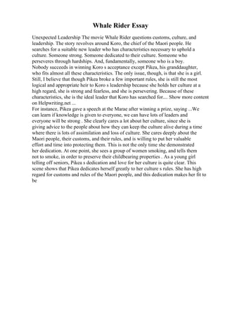 Whale Rider Essay
Unexpected Leadership The movie Whale Rider questions customs, culture, and
leadership. The story revolves around Koro, the chief of the Maori people. He
searches for a suitable new leader who has characteristics necessary to uphold a
culture. Someone strong. Someone dedicated to their culture. Someone who
perseveres through hardships. And, fundamentally, someone who is a boy.
Nobody succeeds in winning Koro s acceptance except Pikea, his granddaughter,
who fits almost all these characteristics. The only issue, though, is that she is a girl.
Still, I believe that though Pikea broke a few important rules, she is still the most
logical and appropriate heir to Koro s leadership because she holds her culture at a
high regard, she is strong and fearless, and she is persevering. Because of these
characteristics, she is the ideal leader that Koro has searched for.... Show more content
on Helpwriting.net ...
For instance, Pikea gave a speech at the Marae after winning a prize, saying ...We
can learn if knowledge is given to everyone, we can have lots of leaders and
everyone will be strong . She clearly cares a lot about her culture, since she is
giving advice to the people about how they can keep the culture alive during a time
where there is lots of assimilation and loss of culture. She cares deeply about the
Maori people, their customs, and their rules, and is willing to put her valuable
effort and time into protecting them. This is not the only time she demonstrated
her dedication. At one point, she sees a group of women smoking, and tells them
not to smoke, in order to preserve their childbearing properties . As a young girl
telling off seniors, Pikea s dedication and love for her culture is quite clear. This
scene shows that Pikea dedicates herself greatly to her culture s rules. She has high
regard for customs and rules of the Maori people, and this dedication makes her fit to
be
 