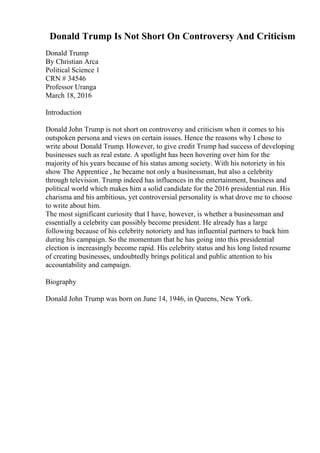 Donald Trump Is Not Short On Controversy And Criticism
Donald Trump
By Christian Arca
Political Science 1
CRN # 34546
Professor Uranga
March 18, 2016
Introduction
Donald John Trump is not short on controversy and criticism when it comes to his
outspoken persona and views on certain issues. Hence the reasons why I chose to
write about Donald Trump. However, to give credit Trump had success of developing
businesses such as real estate. A spotlight has been hovering over him for the
majority of his years because of his status among society. With his notoriety in his
show The Apprentice , he became not only a businessman, but also a celebrity
through television. Trump indeed has influences in the entertainment, business and
political world which makes him a solid candidate for the 2016 presidential run. His
charisma and his ambitious, yet controversial personality is what drove me to choose
to write about him.
The most significant curiosity that I have, however, is whether a businessman and
essentially a celebrity can possibly become president. He already has a large
following because of his celebrity notoriety and has influential partners to back him
during his campaign. So the momentum that he has going into this presidential
election is increasingly become rapid. His celebrity status and his long listed resume
of creating businesses, undoubtedly brings political and public attention to his
accountability and campaign.
Biography
Donald John Trump was born on June 14, 1946, in Queens, New York.
 